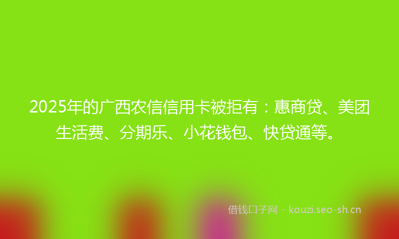 2025年的广西农信信用卡被拒有：惠商贷、美团生活费、分期乐、小花钱包、快贷通等。