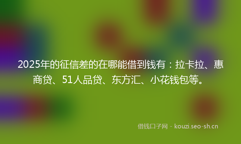 2025年的征信差的在哪能借到钱有：拉卡拉、惠商贷、51人品贷、东方汇、小花钱包等。