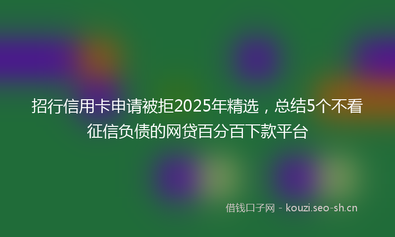 招行信用卡申请被拒2025年精选，总结5个不看征信负债的网贷百分百下款平台
