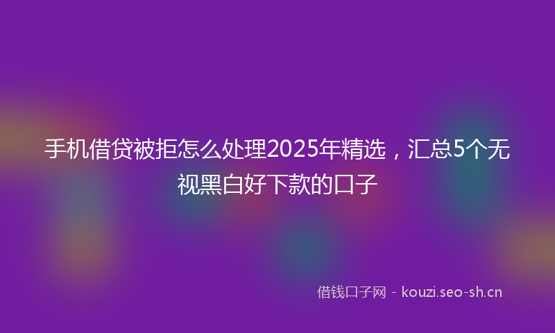 手机借贷被拒怎么处理2025年精选，汇总5个无视黑白好下款的口子