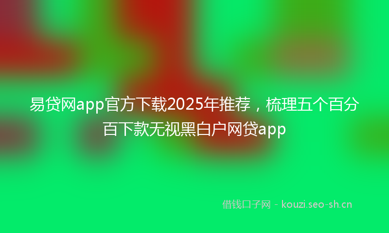 易贷网app官方下载2025年推荐，梳理五个百分百下款无视黑白户网贷app