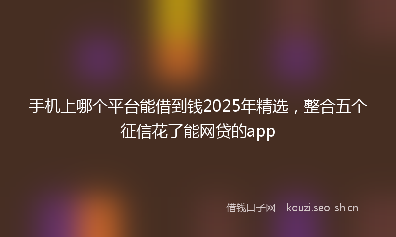 手机上哪个平台能借到钱2025年精选，整合五个征信花了能网贷的app