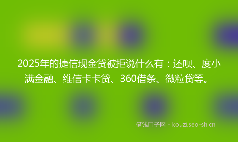 2025年的捷信现金贷被拒说什么有：还呗、度小满金融、维信卡卡贷、360借条、微粒贷等。