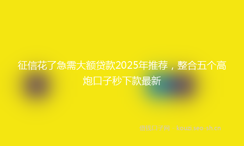 征信花了急需大额贷款2025年推荐，整合五个高炮口子秒下款最新