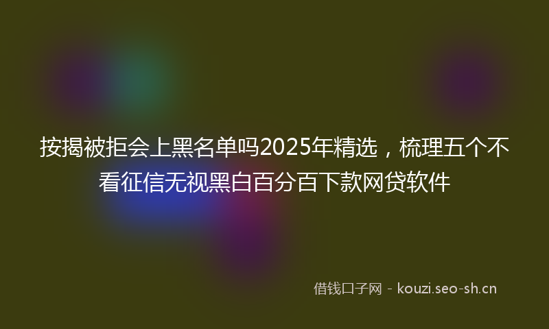 按揭被拒会上黑名单吗2025年精选，梳理五个不看征信无视黑白百分百下款网贷软件
