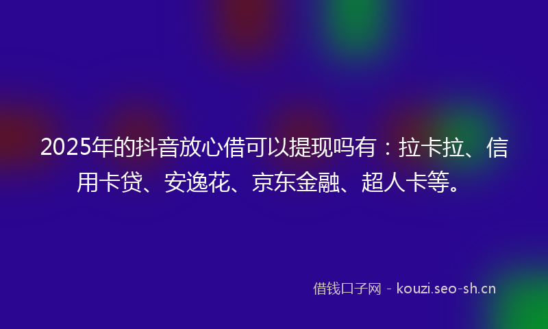 2025年的抖音放心借可以提现吗有：拉卡拉、信用卡贷、安逸花、京东金融、超人卡等。
