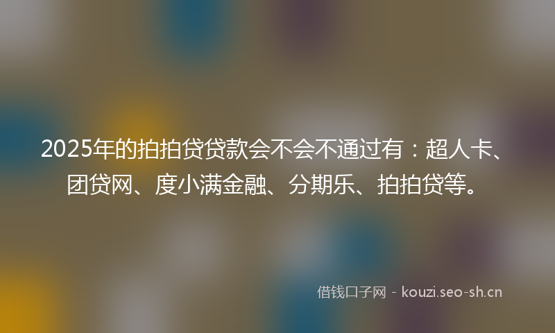 2025年的拍拍贷贷款会不会不通过有：超人卡、团贷网、度小满金融、分期乐、拍拍贷等。