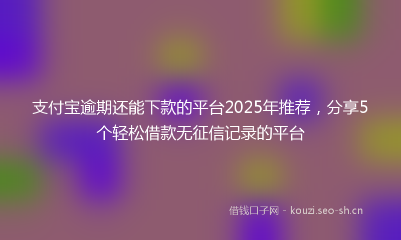 支付宝逾期还能下款的平台2025年推荐，分享5个轻松借款无征信记录的平台