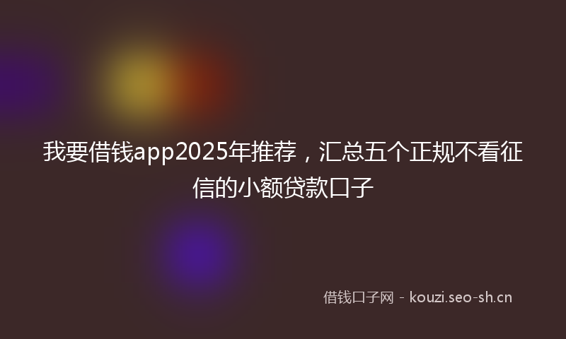 我要借钱app2025年推荐，汇总五个正规不看征信的小额贷款口子