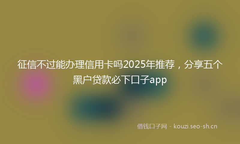 征信不过能办理信用卡吗2025年推荐，分享五个黑户贷款必下口子app