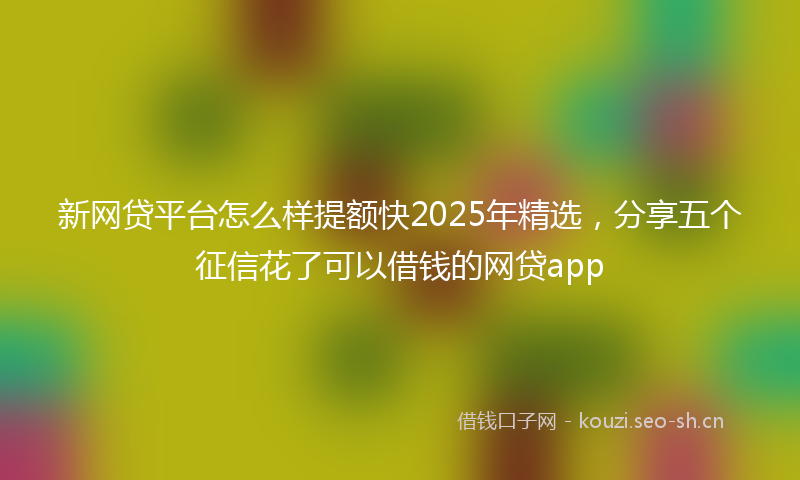 新网贷平台怎么样提额快2025年精选，分享五个征信花了可以借钱的网贷app
