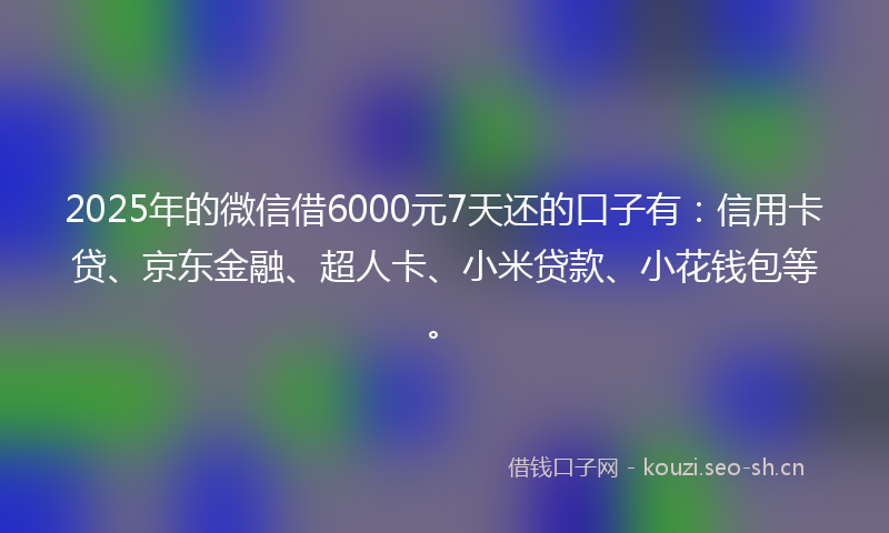 2025年的微信借6000元7天还的口子有：信用卡贷、京东金融、超人卡、小米贷款、小花钱包等。