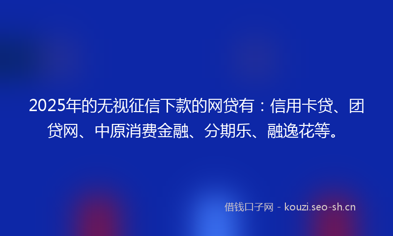 2025年的无视征信下款的网贷有：信用卡贷、团贷网、中原消费金融、分期乐、融逸花等。