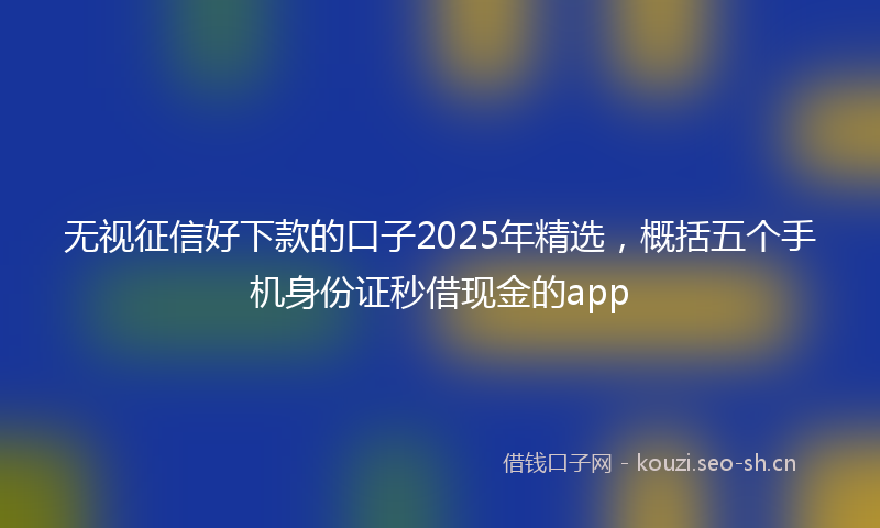 无视征信好下款的口子2025年精选，概括五个手机身份证秒借现金的app