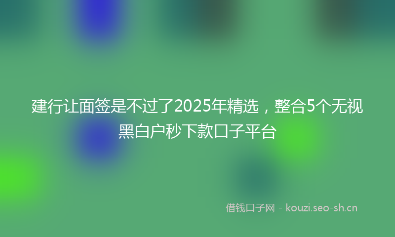 建行让面签是不过了2025年精选，整合5个无视黑白户秒下款口子平台