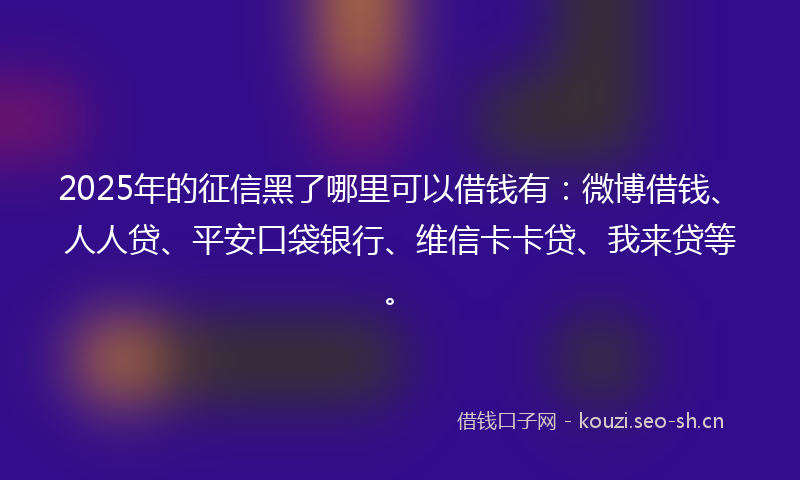 2025年的征信黑了哪里可以借钱有：微博借钱、人人贷、平安口袋银行、维信卡卡贷、我来贷等。