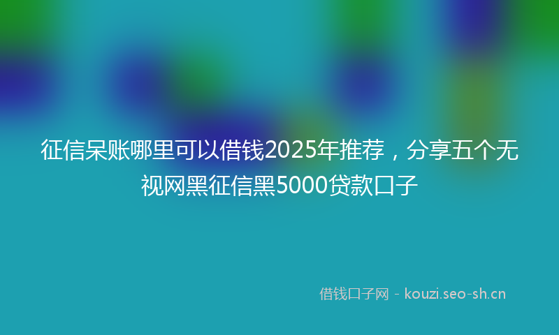 征信呆账哪里可以借钱2025年推荐，分享五个无视网黑征信黑5000贷款口子