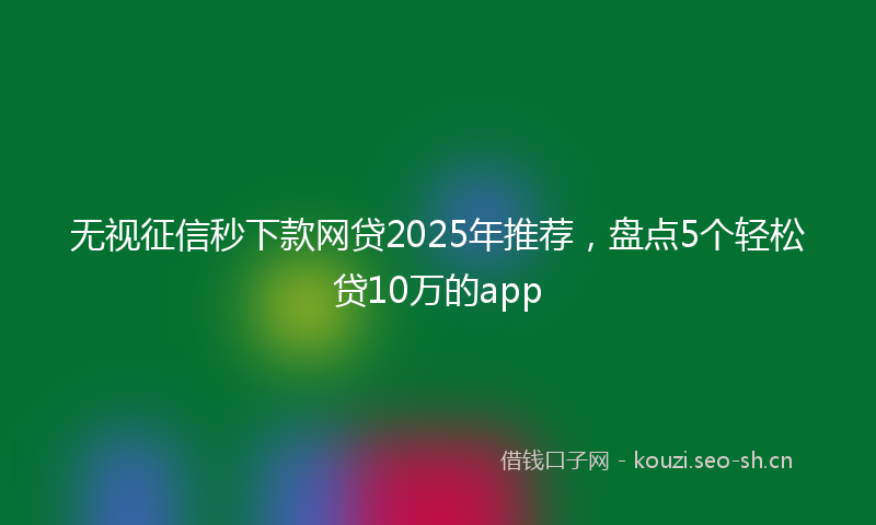 无视征信秒下款网贷2025年推荐，盘点5个轻松贷10万的app