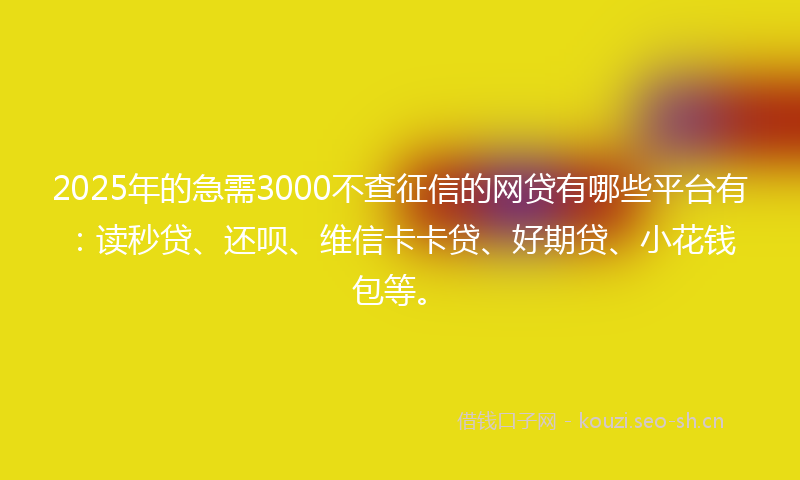 2025年的急需3000不查征信的网贷有哪些平台有：读秒贷、还呗、维信卡卡贷、好期贷、小花钱包等。