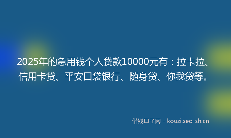 2025年的急用钱个人贷款10000元有：拉卡拉、信用卡贷、平安口袋银行、随身贷、你我贷等。