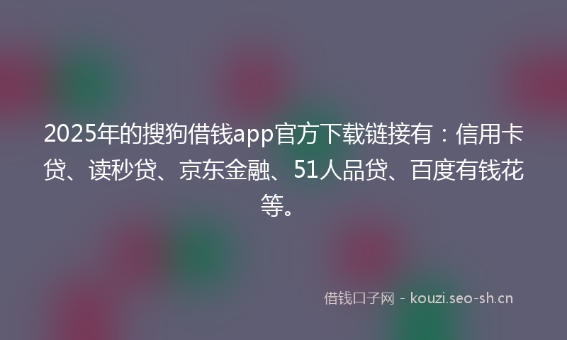 2025年的搜狗借钱app官方下载链接有：信用卡贷、读秒贷、京东金融、51人品贷、百度有钱花等。