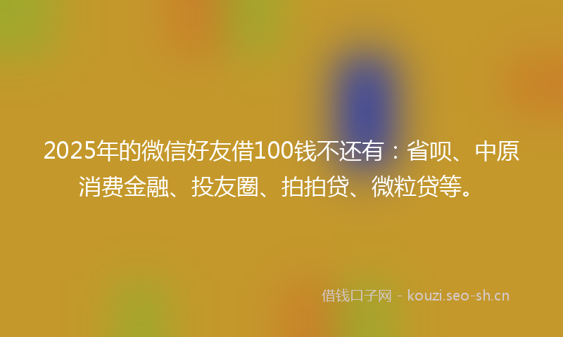 2025年的微信好友借100钱不还有：省呗、中原消费金融、投友圈、拍拍贷、微粒贷等。