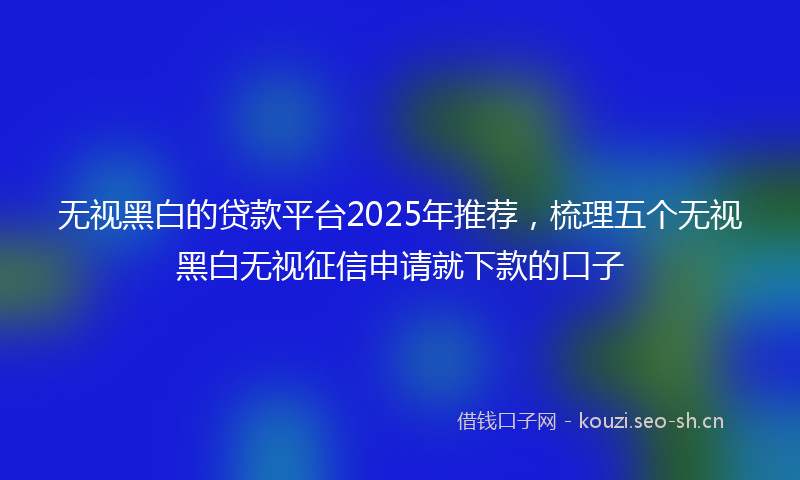 无视黑白的贷款平台2025年推荐，梳理五个无视黑白无视征信申请就下款的口子