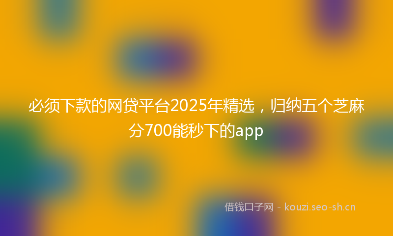 必须下款的网贷平台2025年精选，归纳五个芝麻分700能秒下的app