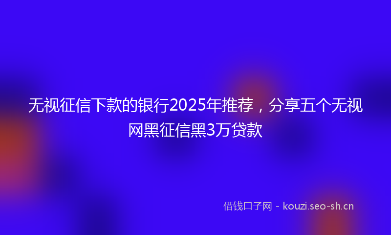 无视征信下款的银行2025年推荐，分享五个无视网黑征信黑3万贷款