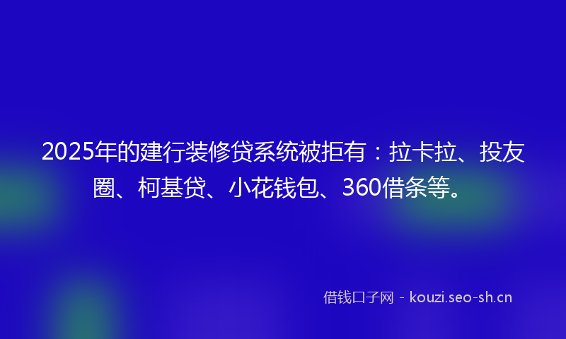2025年的建行装修贷系统被拒有：拉卡拉、投友圈、柯基贷、小花钱包、360借条等。