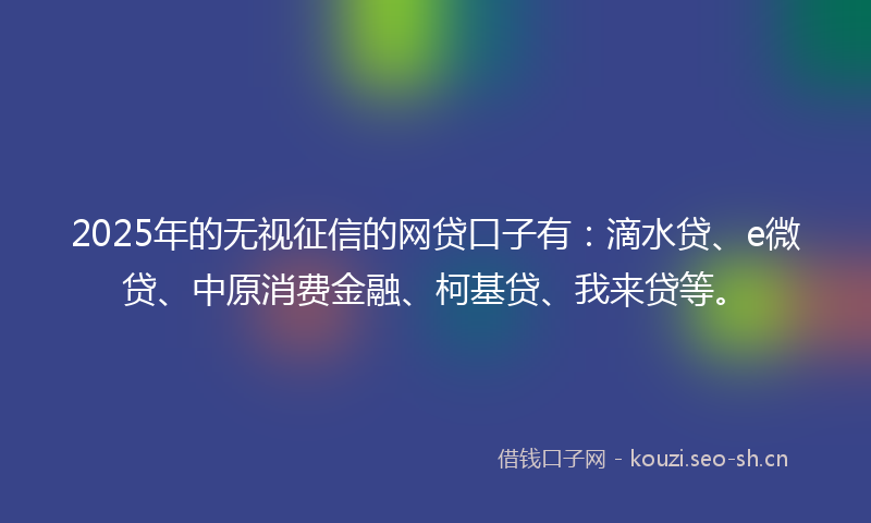 2025年的无视征信的网贷口子有：滴水贷、e微贷、中原消费金融、柯基贷、我来贷等。