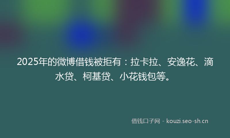 2025年的微博借钱被拒有：拉卡拉、安逸花、滴水贷、柯基贷、小花钱包等。