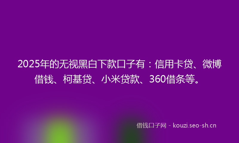 2025年的无视黑白下款口子有：信用卡贷、微博借钱、柯基贷、小米贷款、360借条等。