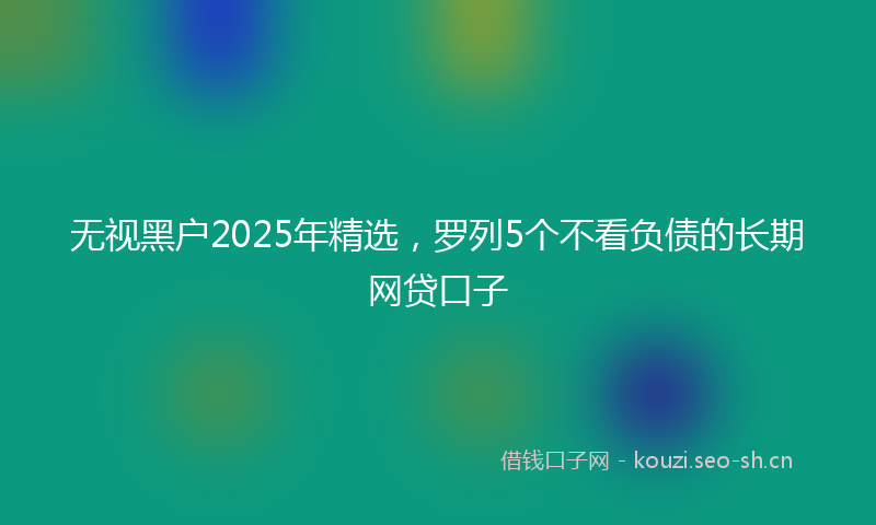 无视黑户2025年精选，罗列5个不看负债的长期网贷口子