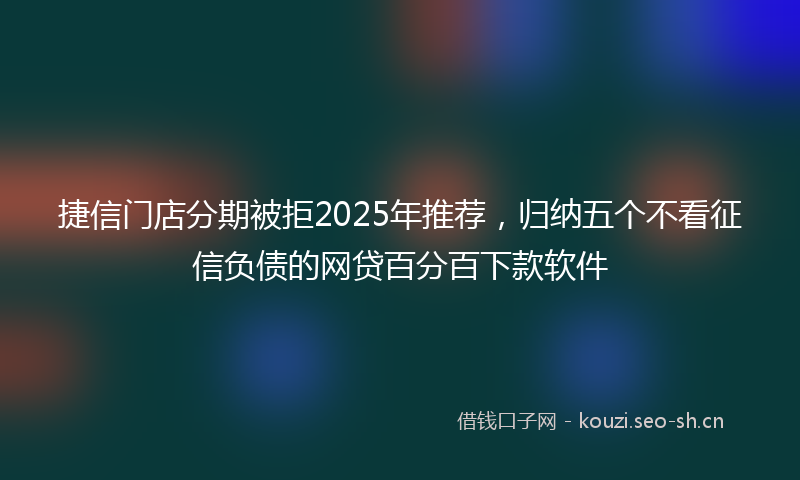 捷信门店分期被拒2025年推荐，归纳五个不看征信负债的网贷百分百下款软件