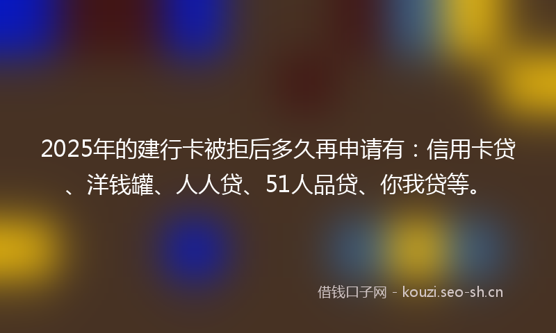 2025年的建行卡被拒后多久再申请有：信用卡贷、洋钱罐、人人贷、51人品贷、你我贷等。