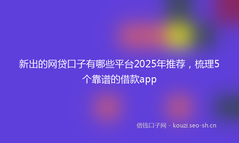 新出的网贷口子有哪些平台2025年推荐，梳理5个靠谱的借款app