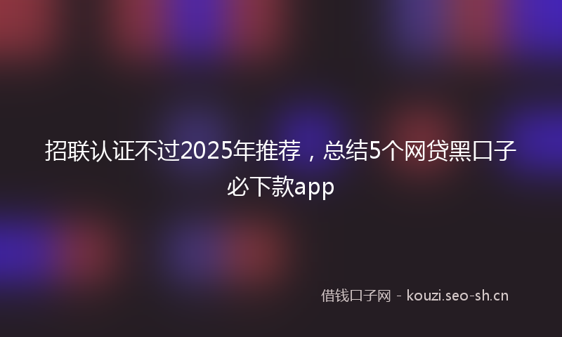 招联认证不过2025年推荐，总结5个网贷黑口子必下款app