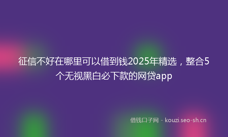 征信不好在哪里可以借到钱2025年精选，整合5个无视黑白必下款的网贷app