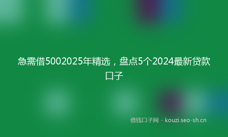急需借5002025年精选，盘点5个2024最新贷款口子