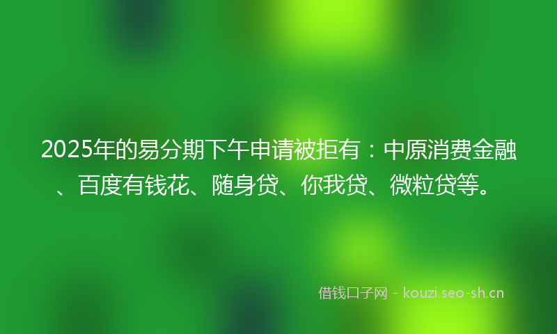 2025年的易分期下午申请被拒有:中原消费金融、百度有钱花、随身贷、你我贷、微粒贷等。