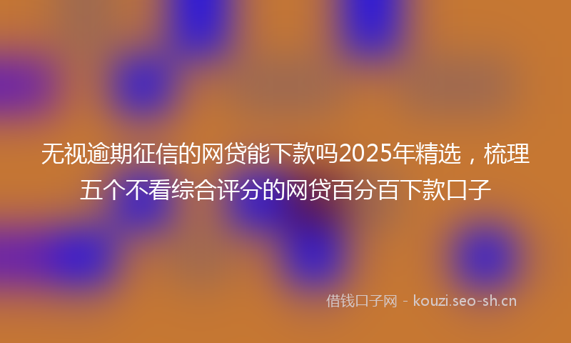 无视逾期征信的网贷能下款吗2025年精选，梳理五个不看综合评分的网贷百分百下款口子
