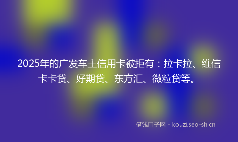 2025年的广发车主信用卡被拒有：拉卡拉、维信卡卡贷、好期贷、东方汇、微粒贷等。
