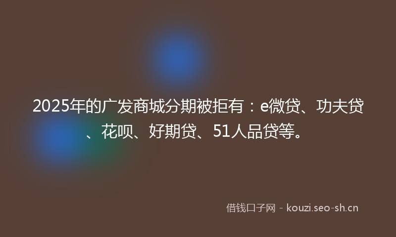 2025年的广发商城分期被拒有：e微贷、功夫贷、花呗、好期贷、51人品贷等。