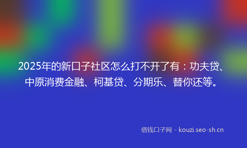 2025年的新口子社区怎么打不开了有：功夫贷、中原消费金融、柯基贷、分期乐、替你还等。