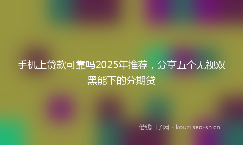 手机上贷款可靠吗2025年推荐，分享五个无视双黑能下的分期贷