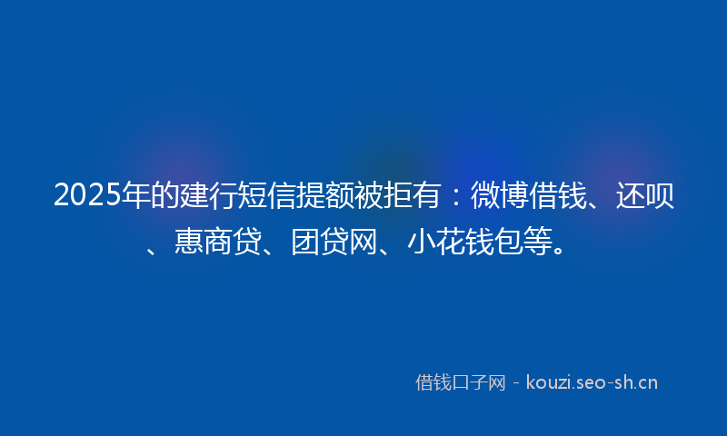 2025年的建行短信提额被拒有：微博借钱、还呗、惠商贷、团贷网、小花钱包等。