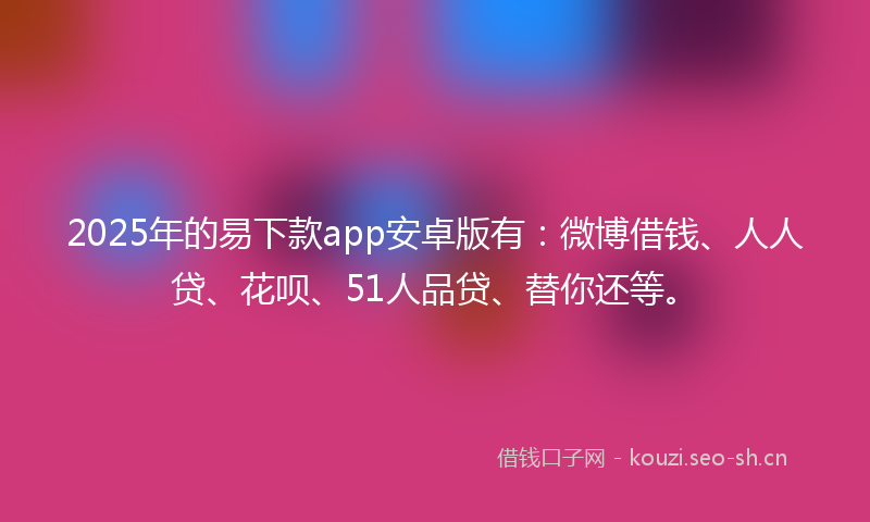 2025年的易下款app安卓版有：微博借钱、人人贷、花呗、51人品贷、替你还等。