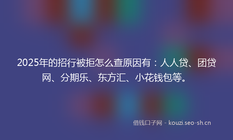2025年的招行被拒怎么查原因有：人人贷、团贷网、分期乐、东方汇、小花钱包等。