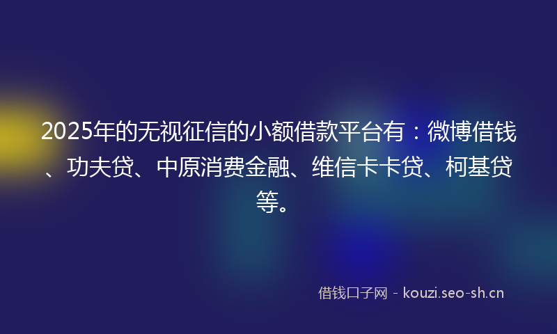 2025年的无视征信的小额借款平台有：微博借钱、功夫贷、中原消费金融、维信卡卡贷、柯基贷等。